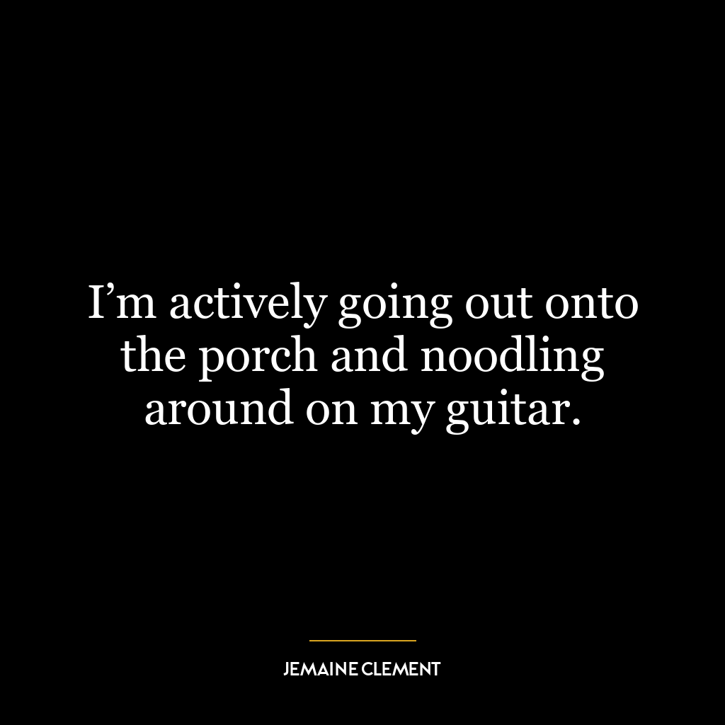 I’m actively going out onto the porch and noodling around on my guitar.