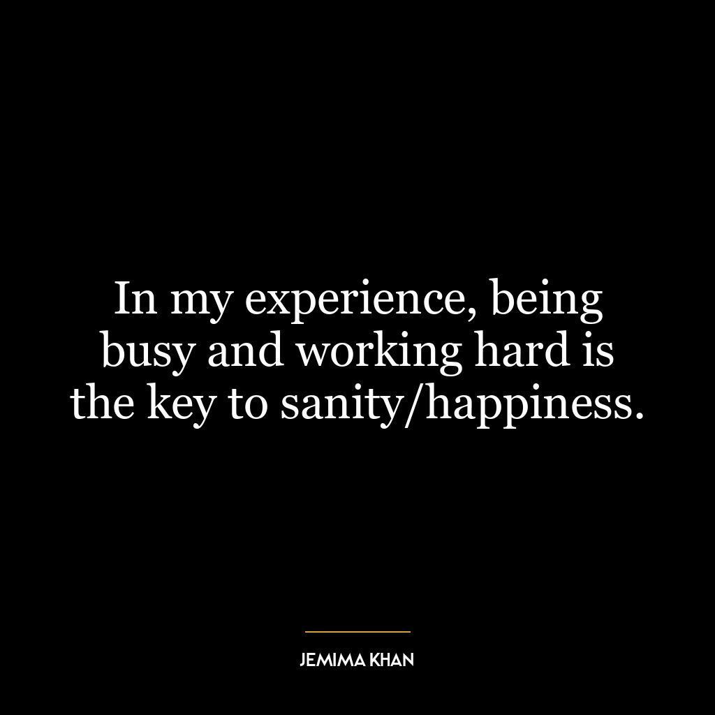 In my experience, being busy and working hard is the key to sanity/happiness.