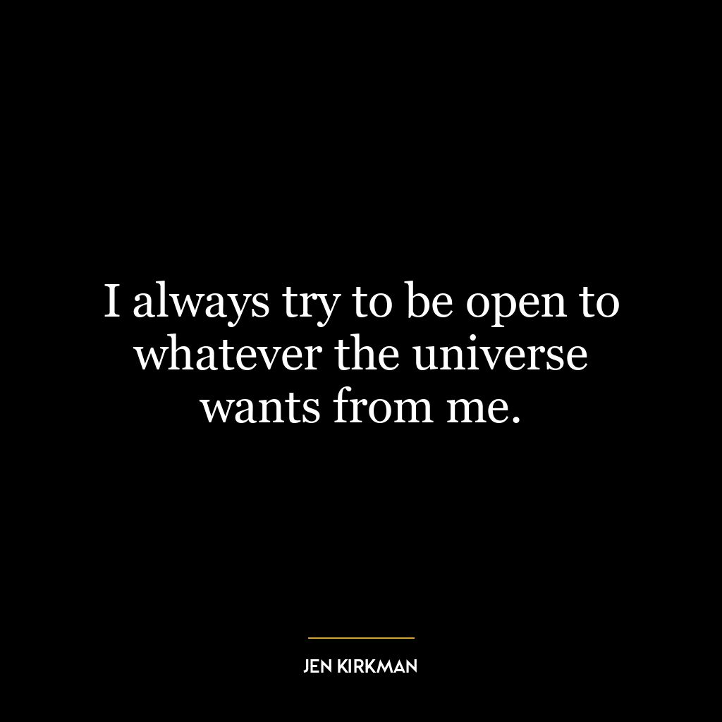 I always try to be open to whatever the universe wants from me.