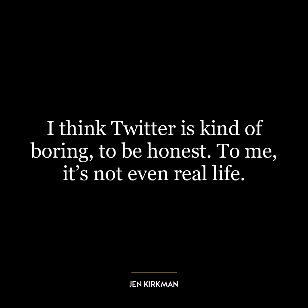 I think Twitter is kind of boring, to be honest. To me, it’s not even real life.