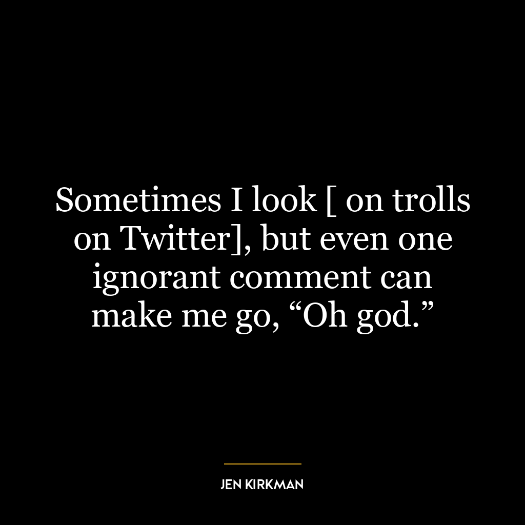 Sometimes I look [ on trolls on Twitter], but even one ignorant comment can make me go, “Oh god.”