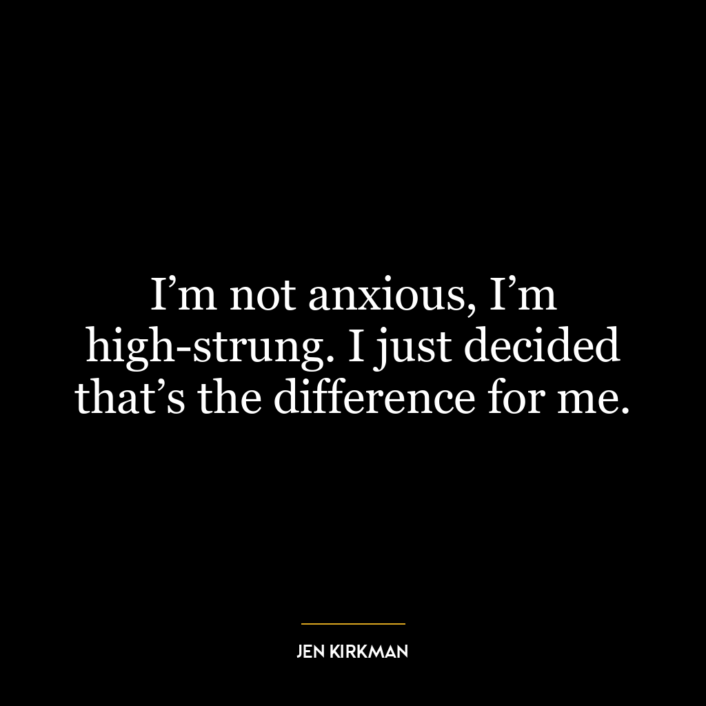 I’m not anxious, I’m high-strung. I just decided that’s the difference for me.