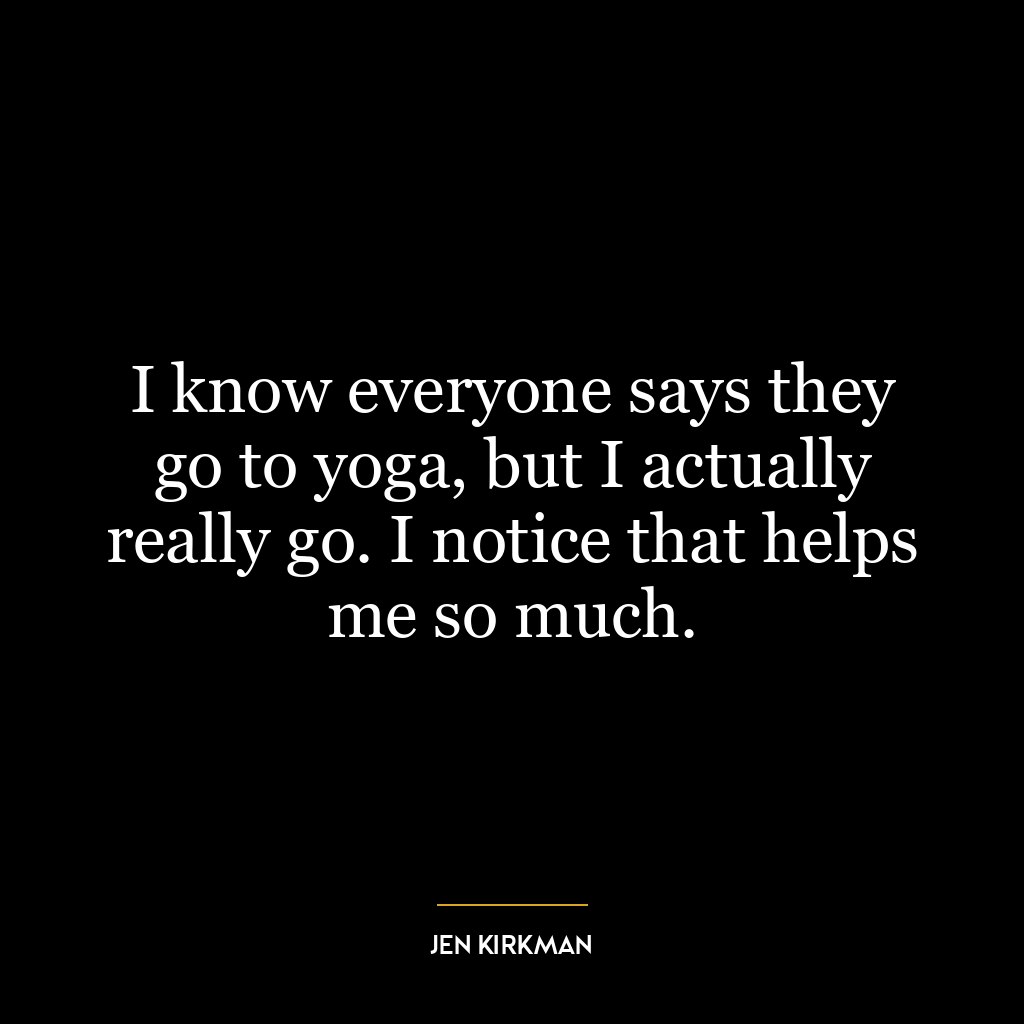 I know everyone says they go to yoga, but I actually really go. I notice that helps me so much.