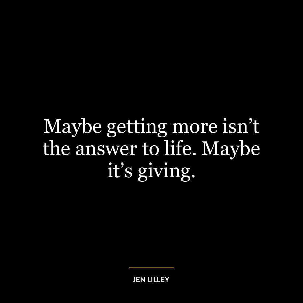 Maybe getting more isn’t the answer to life. Maybe it’s giving.