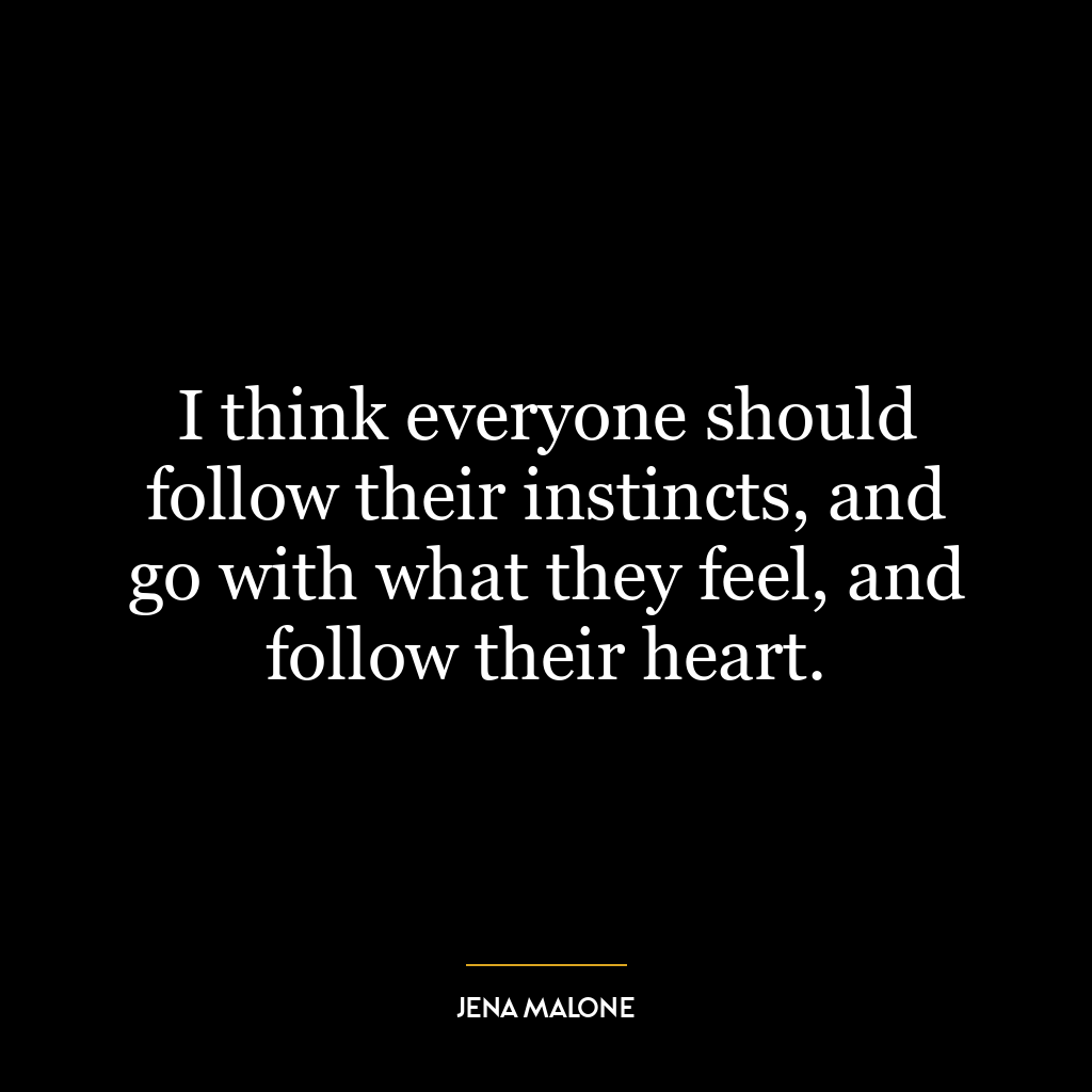 I think everyone should follow their instincts, and go with what they feel, and follow their heart.