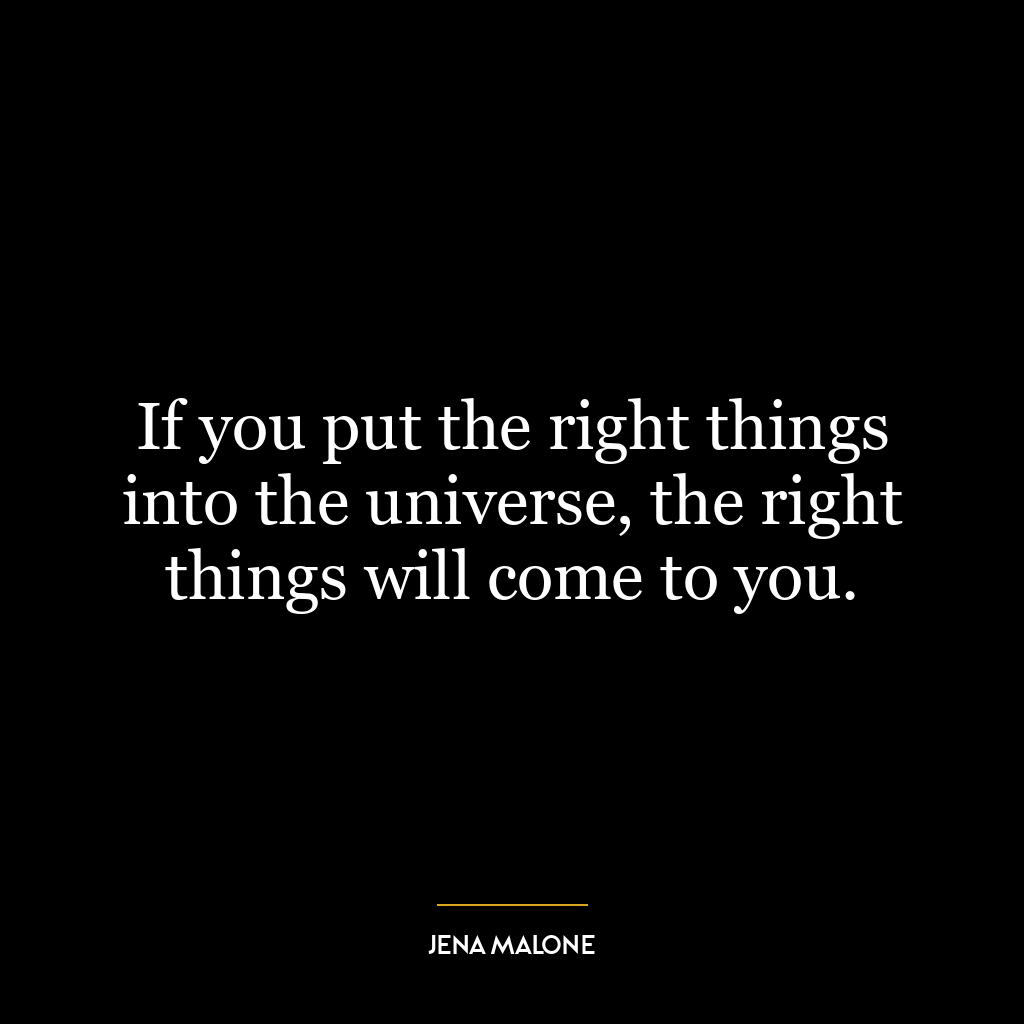 If you put the right things into the universe, the right things will come to you.