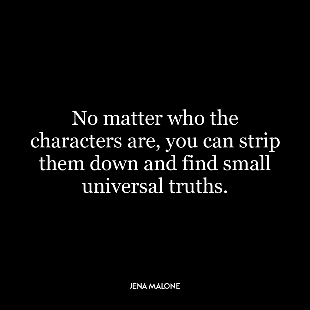 No matter who the characters are, you can strip them down and find small universal truths.