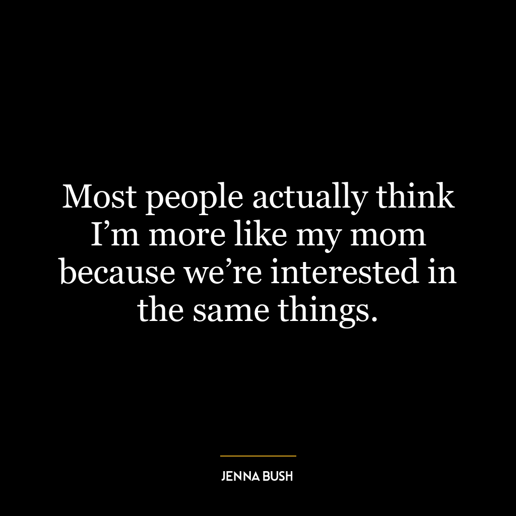 Most people actually think I’m more like my mom because we’re interested in the same things.