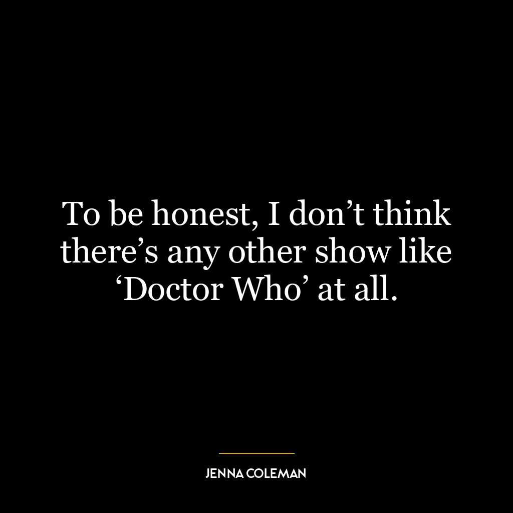 To be honest, I don’t think there’s any other show like ‘Doctor Who’ at all.