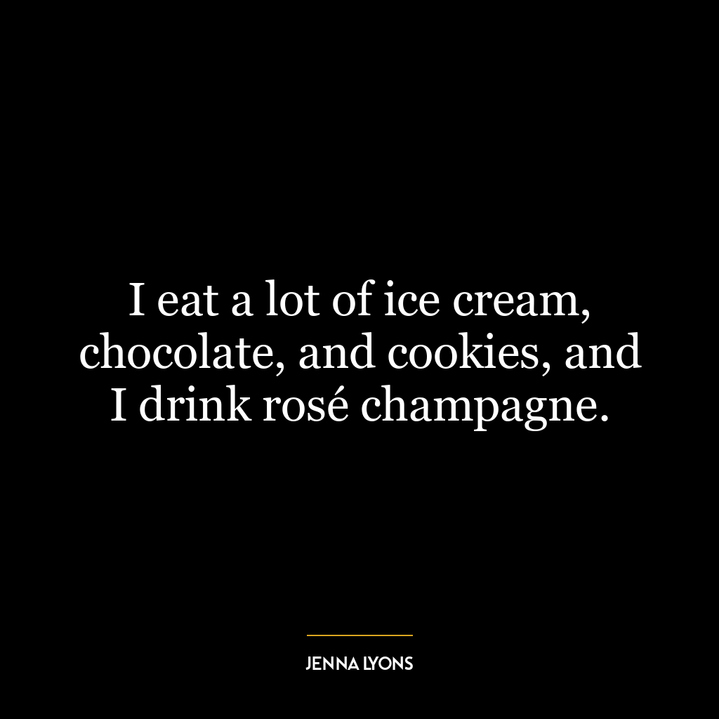 I eat a lot of ice cream, chocolate, and cookies, and I drink rosé champagne.