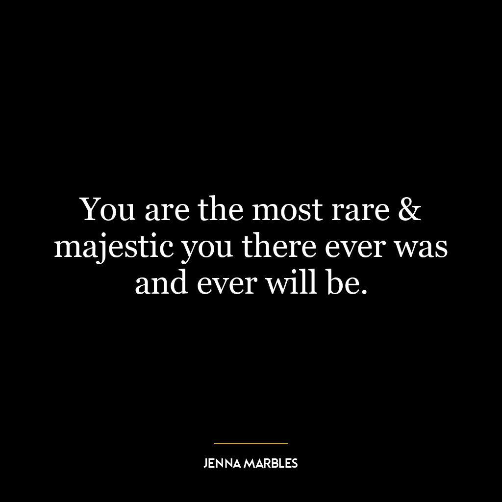 You are the most rare & majestic you there ever was and ever will be.