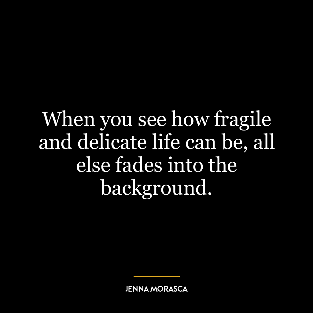 When you see how fragile and delicate life can be, all else fades into the background.