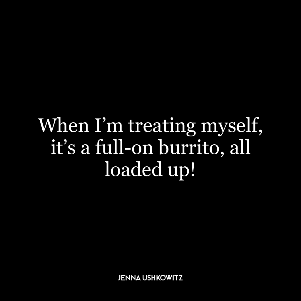 When I’m treating myself, it’s a full-on burrito, all loaded up!