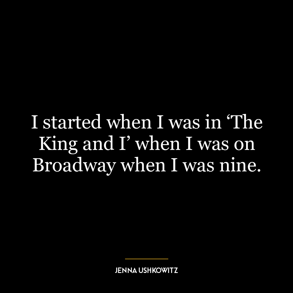 I started when I was in ‘The King and I’ when I was on Broadway when I was nine.