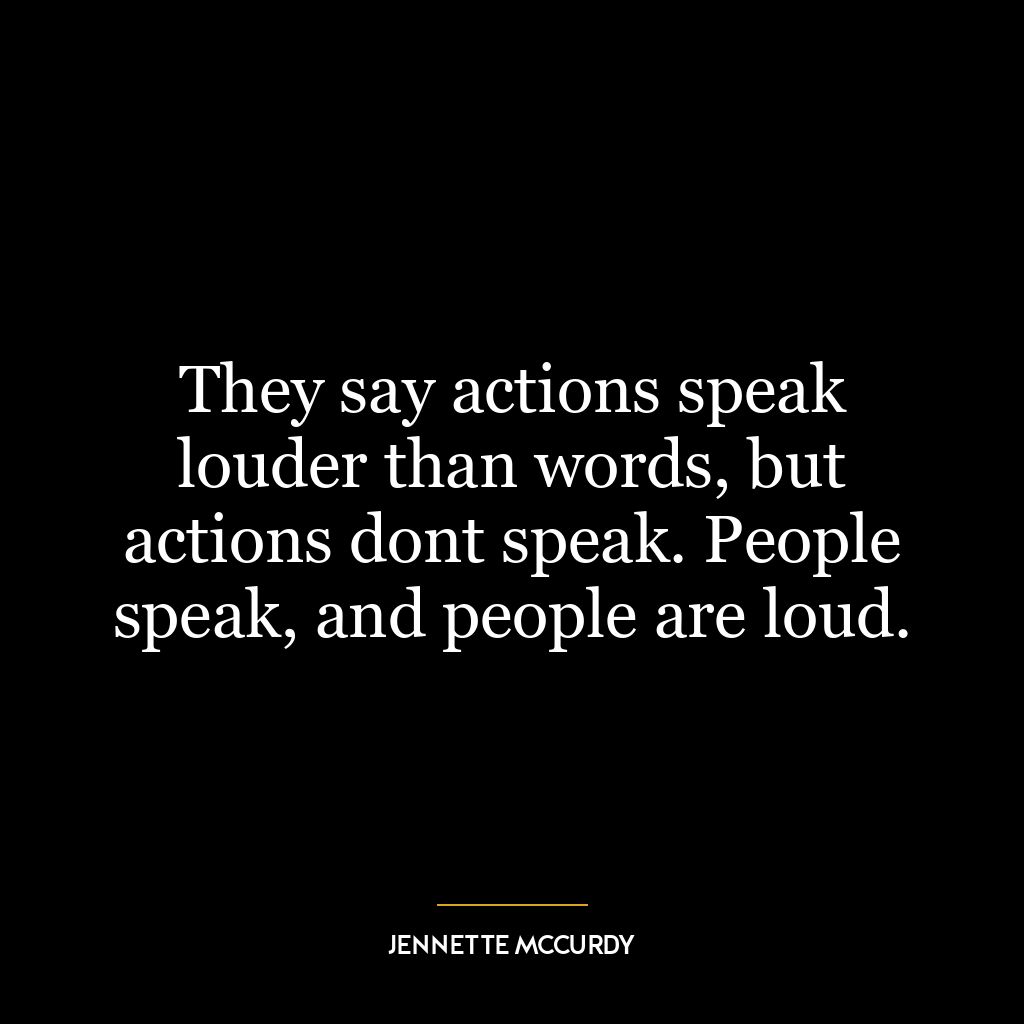 They say actions speak louder than words, but actions dont speak. People speak, and people are loud.