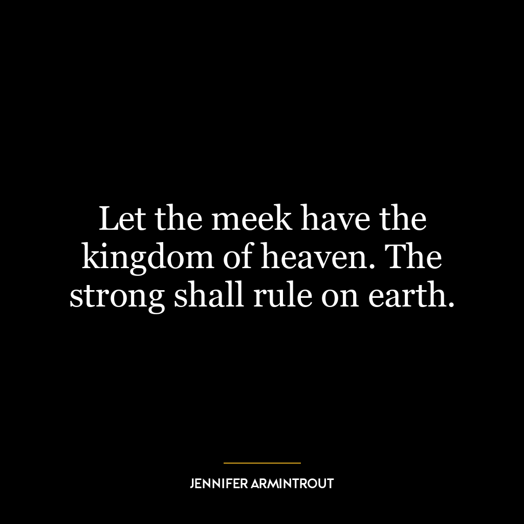 Let the meek have the kingdom of heaven. The strong shall rule on earth.