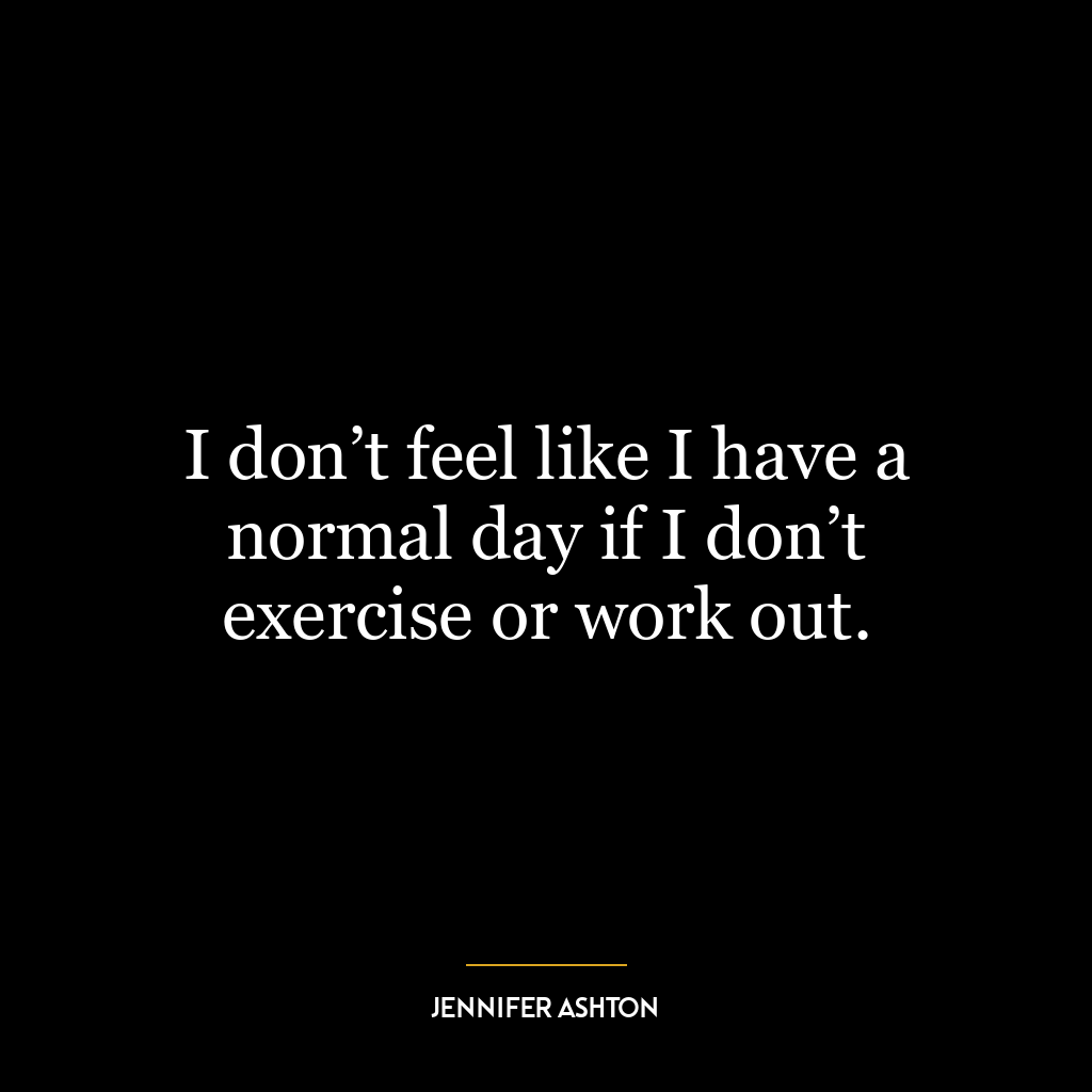 I don’t feel like I have a normal day if I don’t exercise or work out.