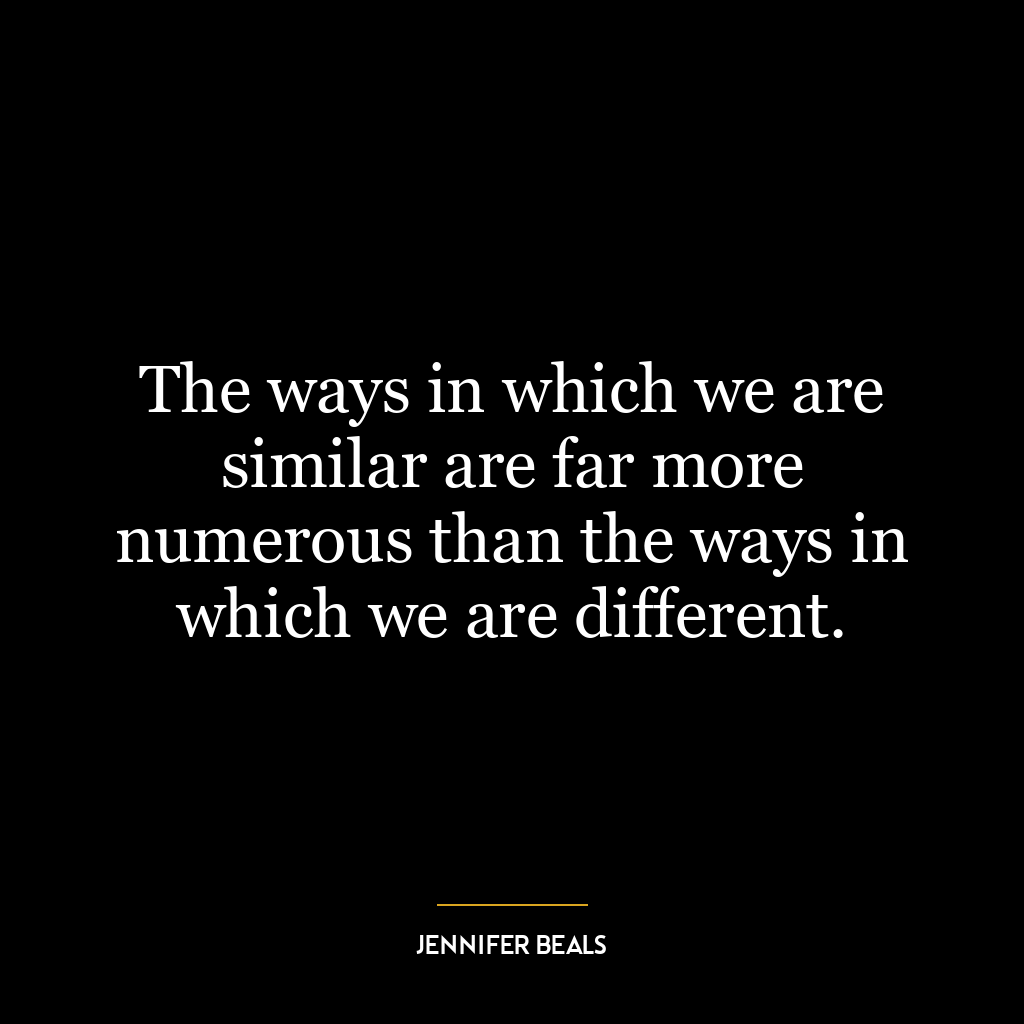 The ways in which we are similar are far more numerous than the ways in which we are different.