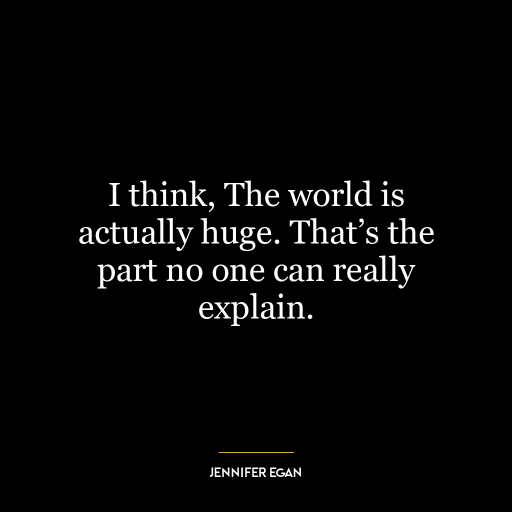 I think, The world is actually huge. That’s the part no one can really explain.