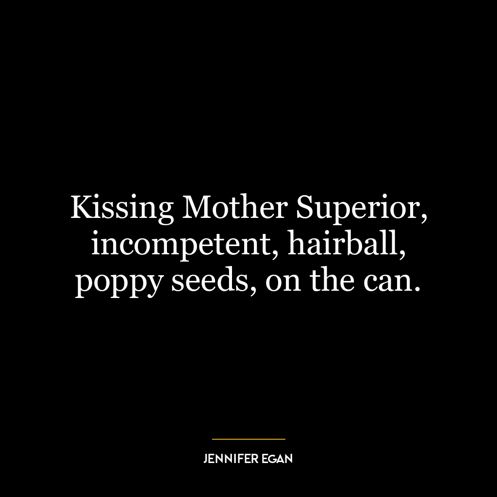 Kissing Mother Superior, incompetent, hairball, poppy seeds, on the can.