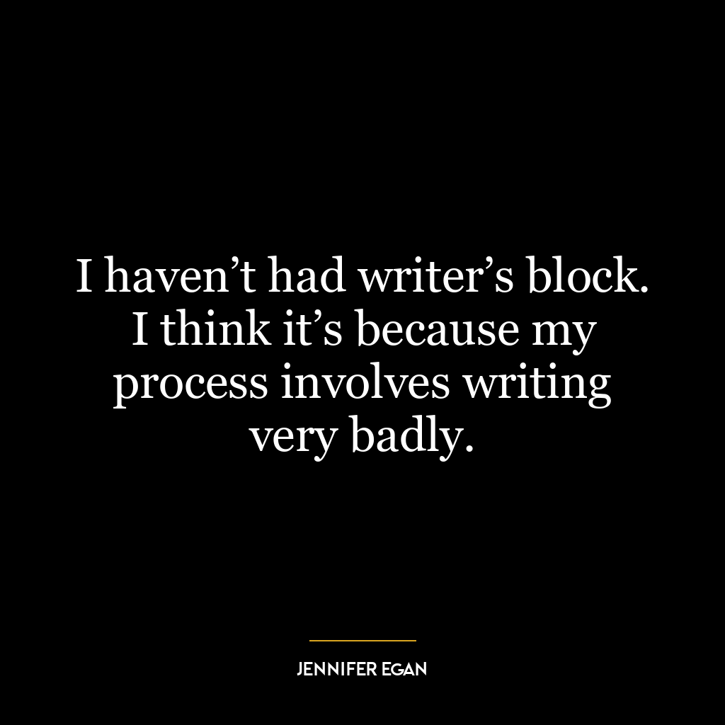 I haven’t had writer’s block. I think it’s because my process involves writing very badly.