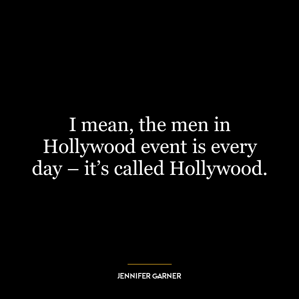 I mean, the men in Hollywood event is every day – it’s called Hollywood.