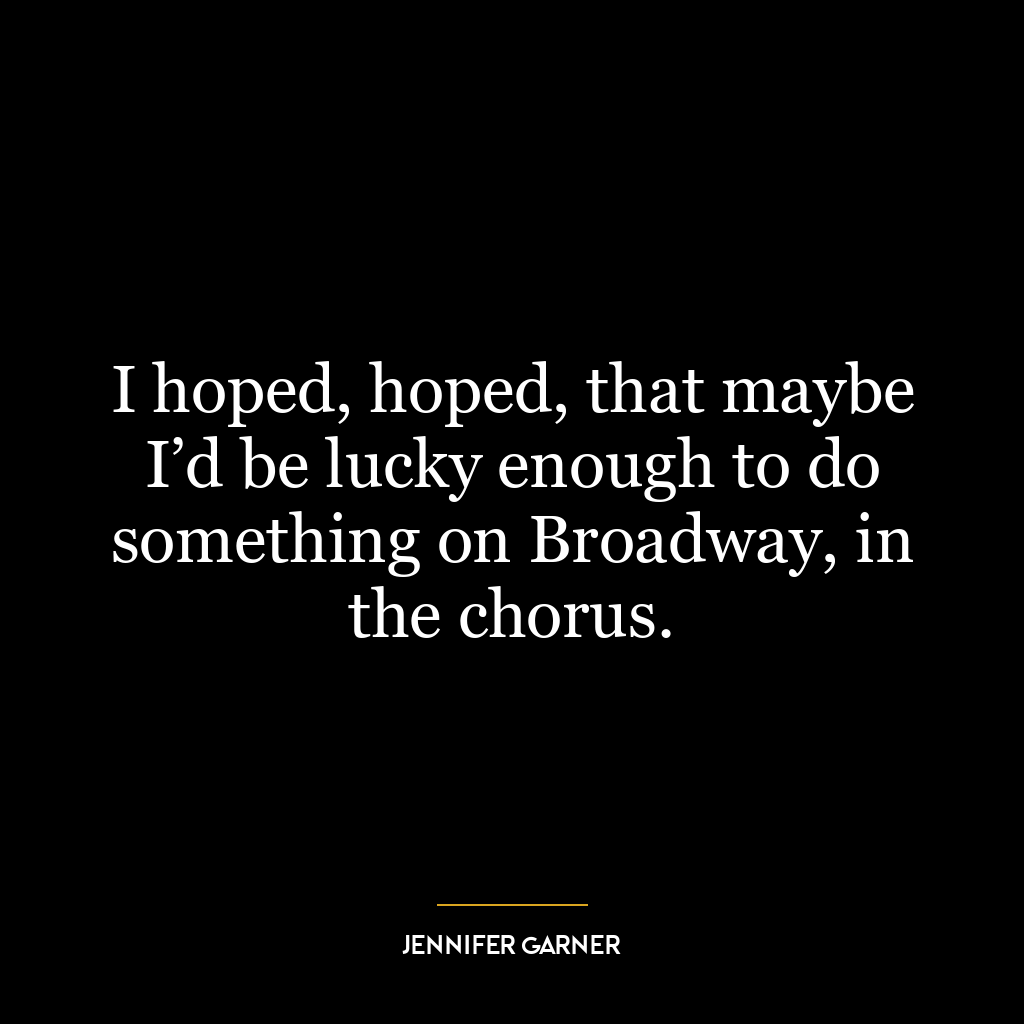 I hoped, hoped, that maybe I’d be lucky enough to do something on Broadway, in the chorus.