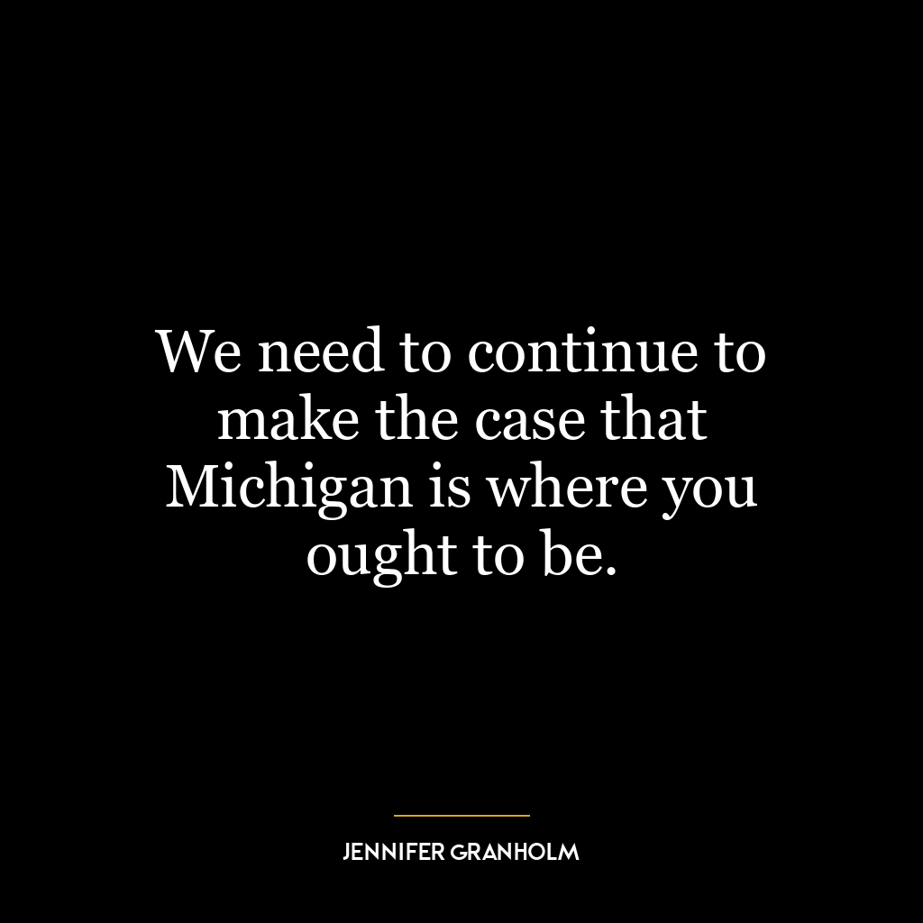 We need to continue to make the case that Michigan is where you ought to be.