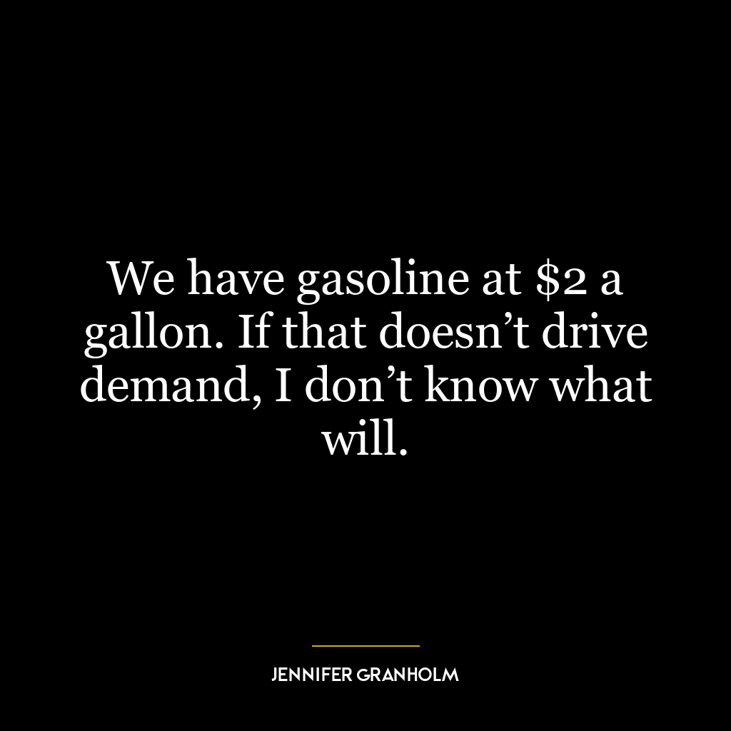 We have gasoline at $2 a gallon. If that doesn’t drive demand, I don’t know what will.