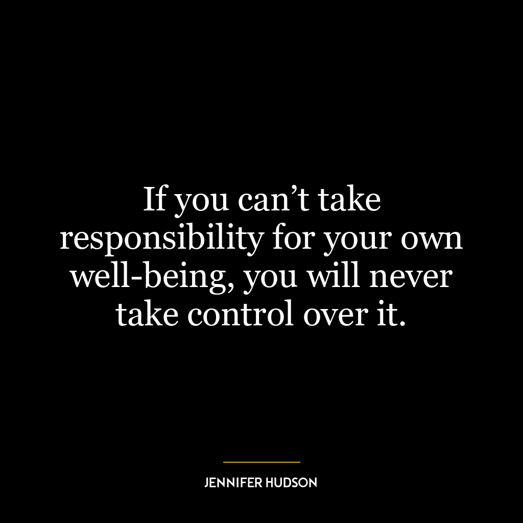 If you can’t take responsibility for your own well-being, you will never take control over it.