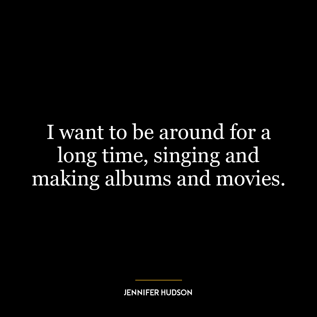 I want to be around for a long time, singing and making albums and movies.