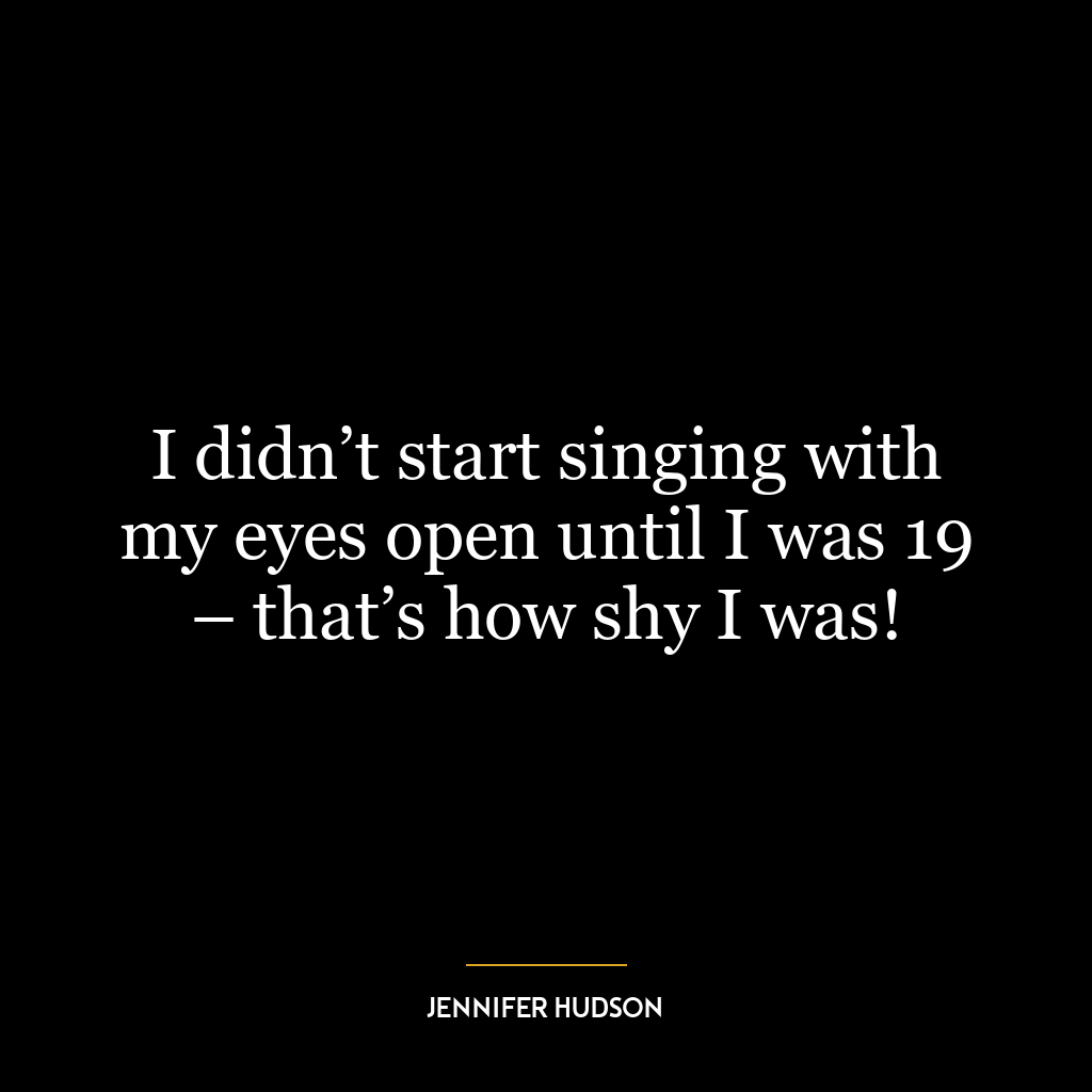 I didn’t start singing with my eyes open until I was 19 – that’s how shy I was!