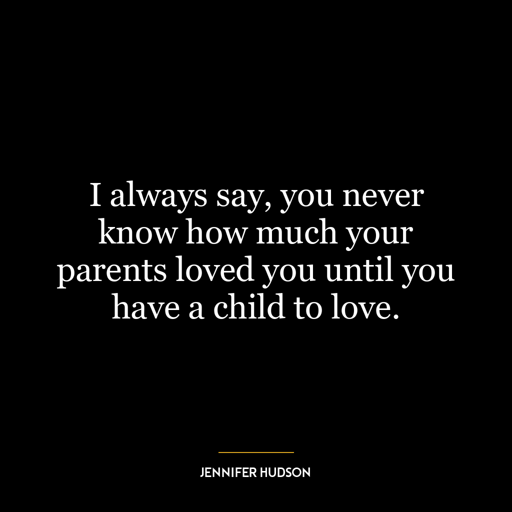 I always say, you never know how much your parents loved you until you have a child to love.