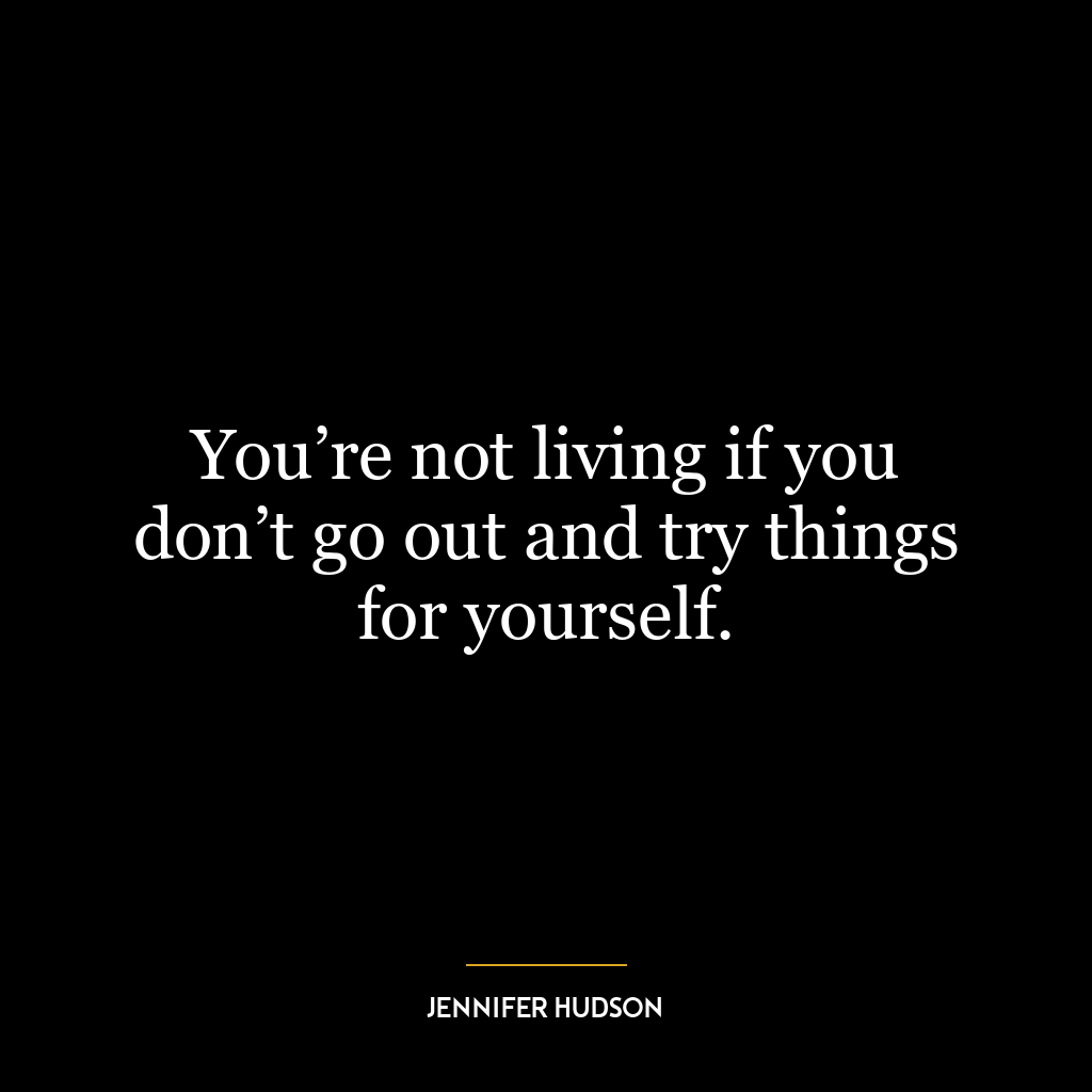 You’re not living if you don’t go out and try things for yourself.