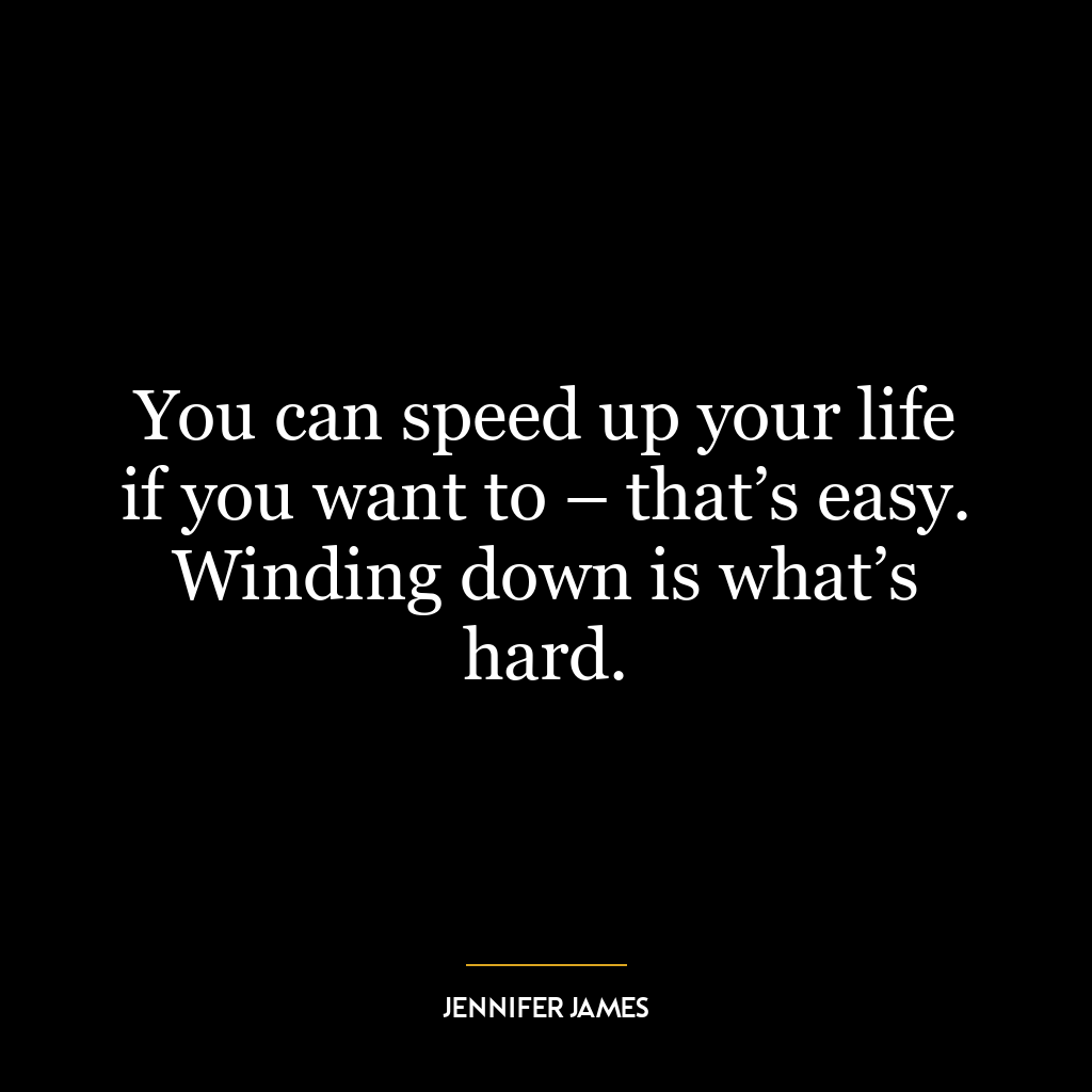 You can speed up your life if you want to – that’s easy. Winding down is what’s hard.