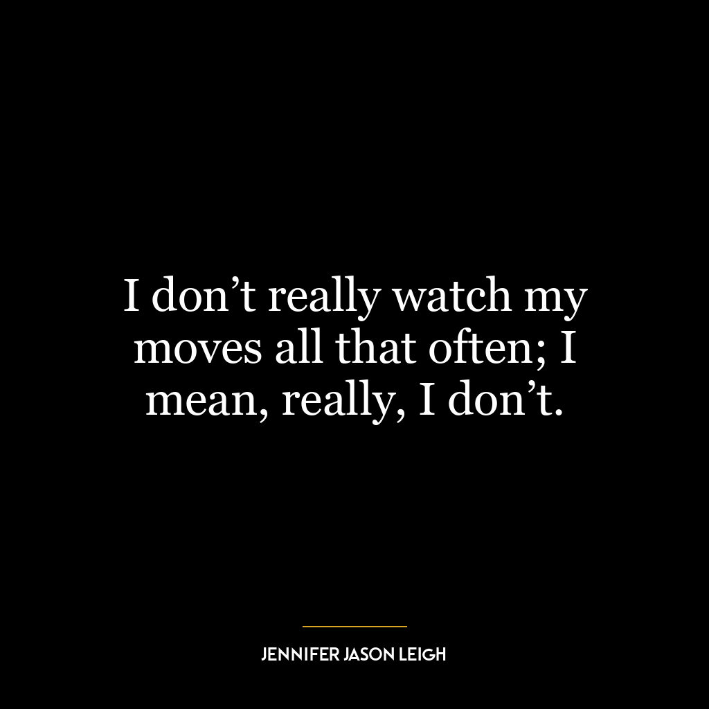 I don’t really watch my moves all that often; I mean, really, I don’t.