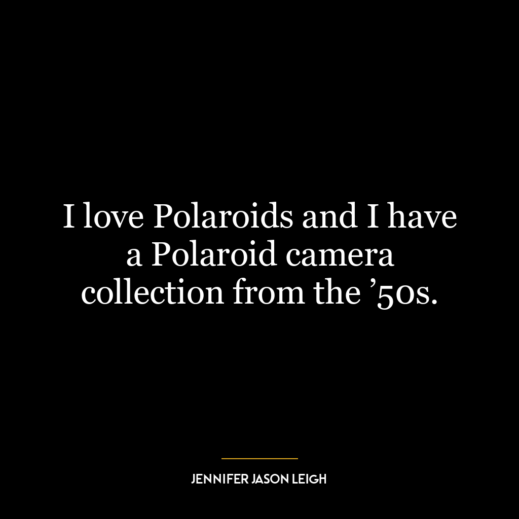 I love Polaroids and I have a Polaroid camera collection from the ’50s.