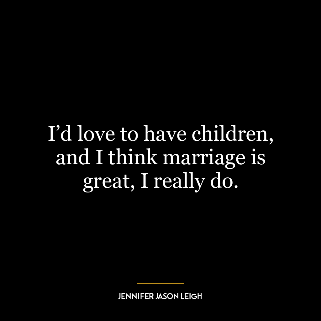 I’d love to have children, and I think marriage is great, I really do.