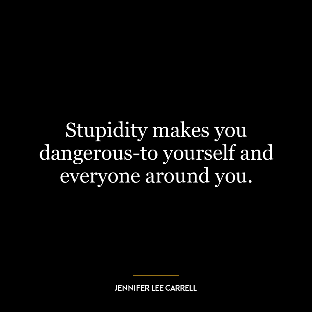 Stupidity makes you dangerous-to yourself and everyone around you.