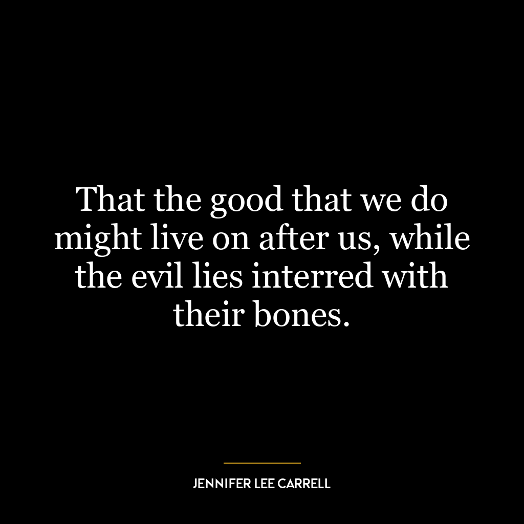 That the good that we do might live on after us, while the evil lies interred with their bones.