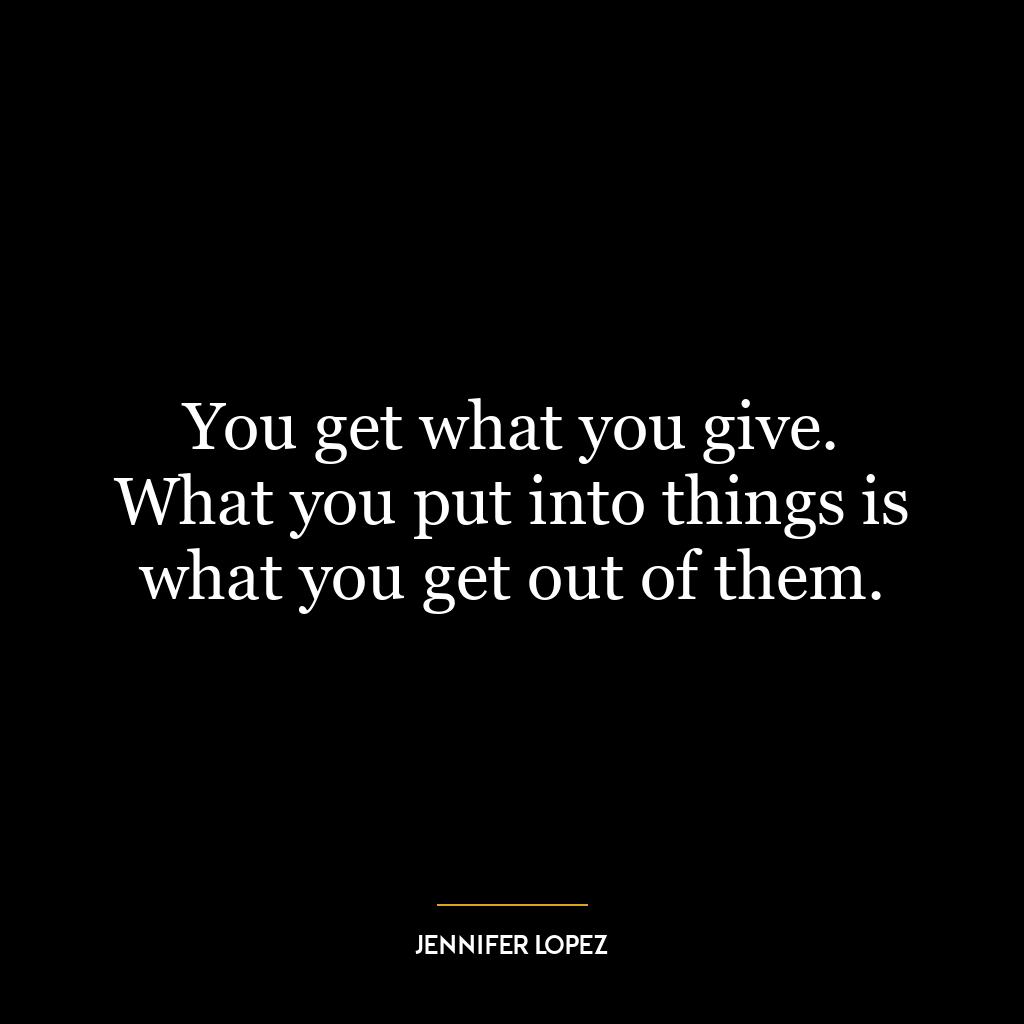 You get what you give. What you put into things is what you get out of them.