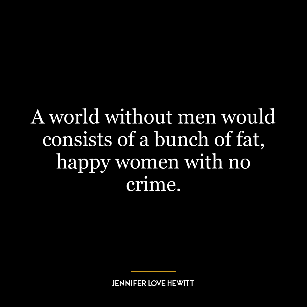 A world without men would consists of a bunch of fat, happy women with no crime.