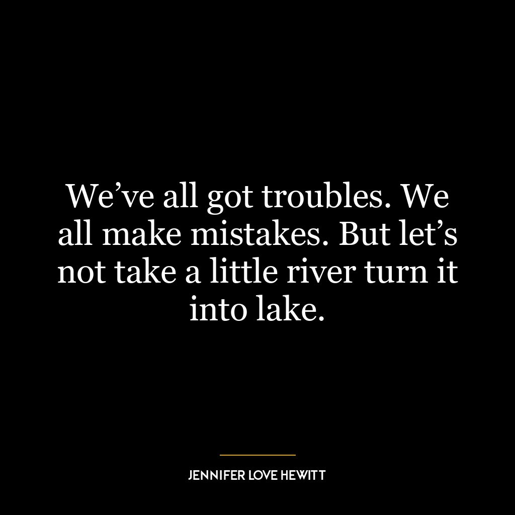 We’ve all got troubles. We all make mistakes. But let’s not take a little river turn it into lake.