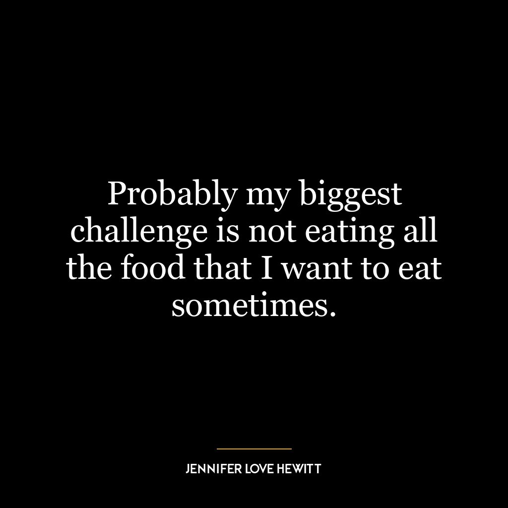 Probably my biggest challenge is not eating all the food that I want to eat sometimes.