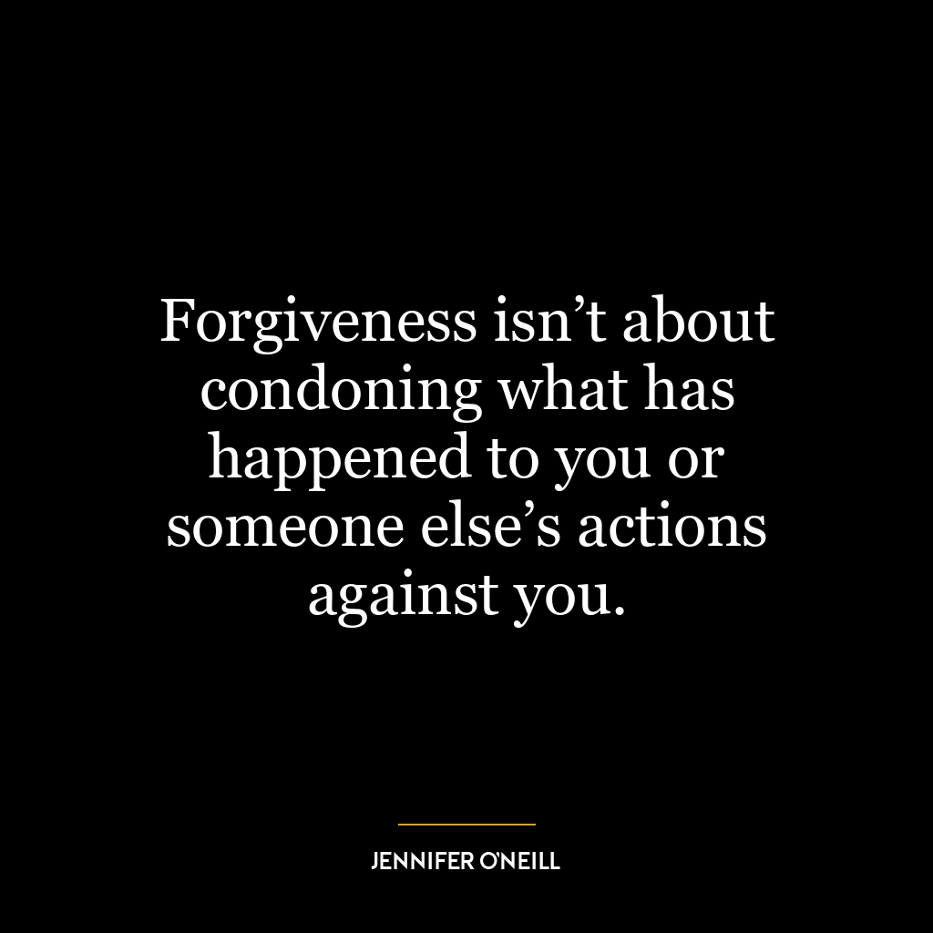 Forgiveness isn’t about condoning what has happened to you or someone else’s actions against you.