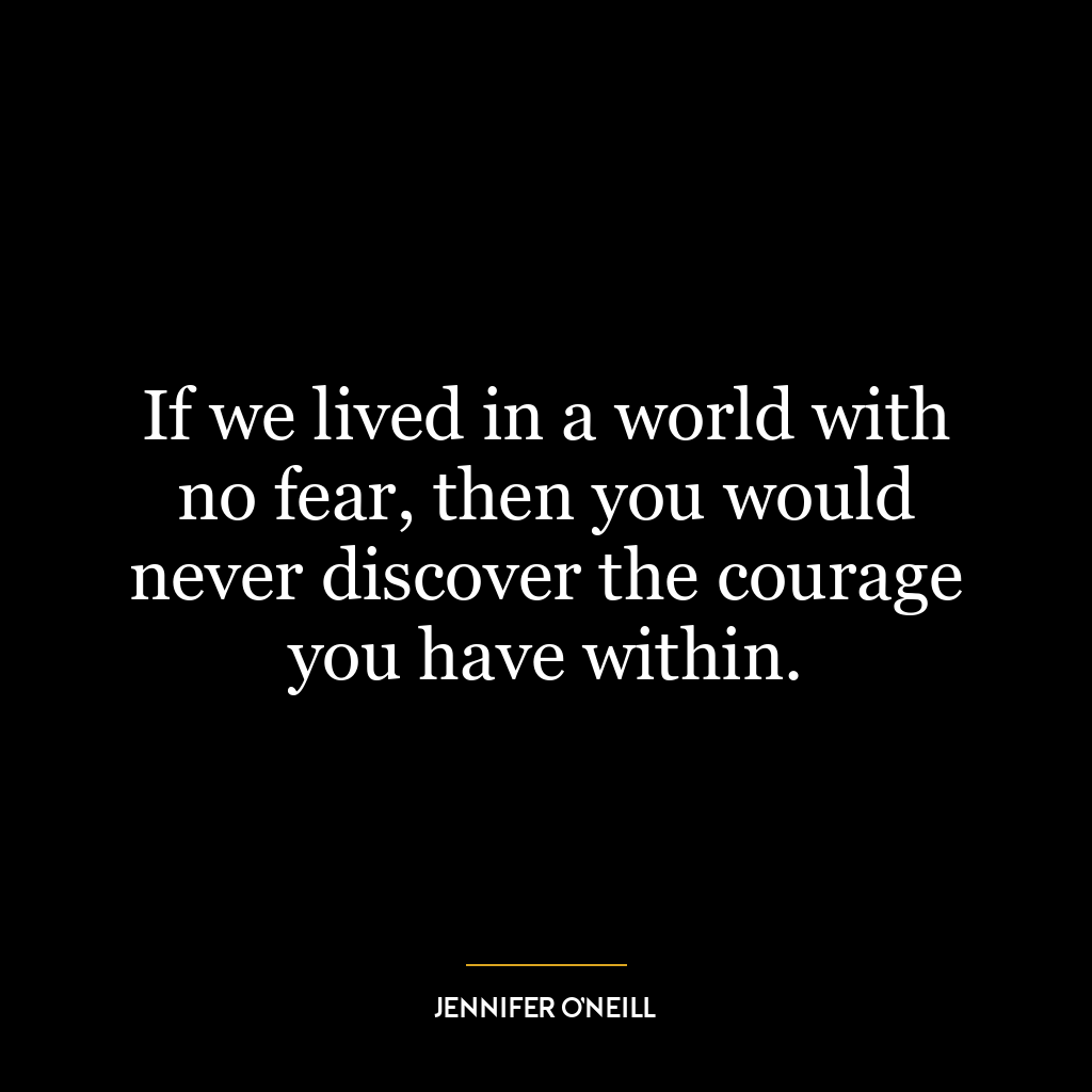 If we lived in a world with no fear, then you would never discover the courage you have within.