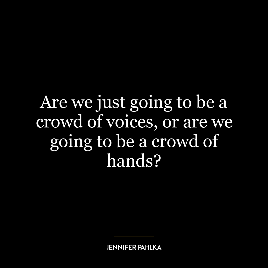 Are we just going to be a crowd of voices, or are we going to be a crowd of hands?