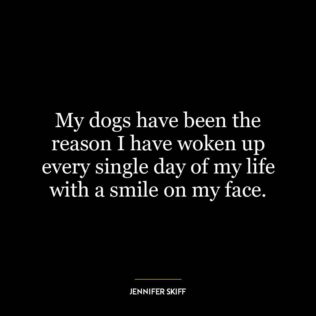 My dogs have been the reason I have woken up every single day of my life with a smile on my face.