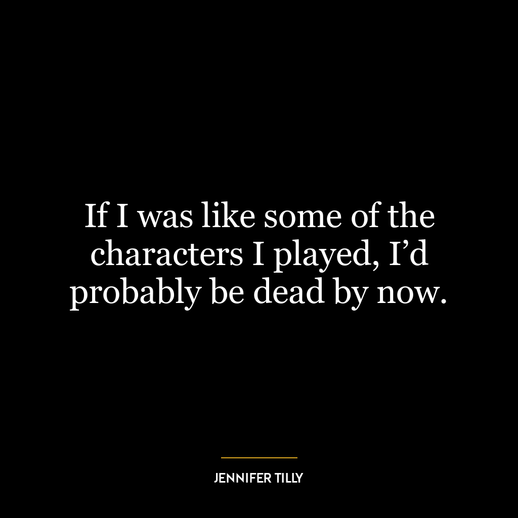 If I was like some of the characters I played, I’d probably be dead by now.