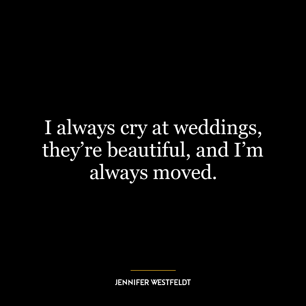 I always cry at weddings, they’re beautiful, and I’m always moved.